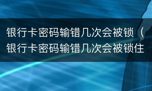 银行卡密码输错几次会被锁（银行卡密码输错几次会被锁住）