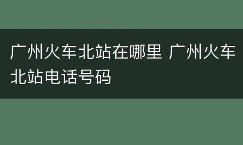 广州火车北站在哪里 广州火车北站电话号码