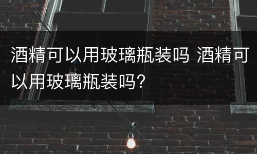 酒精可以用玻璃瓶装吗 酒精可以用玻璃瓶装吗?