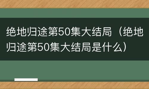 绝地归途第50集大结局（绝地归途第50集大结局是什么）