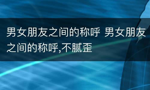 男女朋友之间的称呼 男女朋友之间的称呼,不腻歪