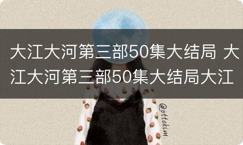 大江大河第三部50集大结局 大江大河第三部50集大结局大江大河第三季