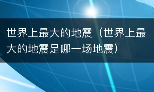 世界上最大的地震（世界上最大的地震是哪一场地震）