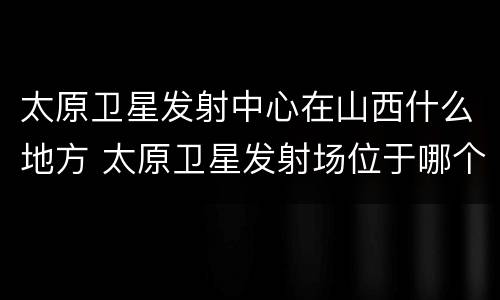 太原卫星发射中心在山西什么地方 太原卫星发射场位于哪个省