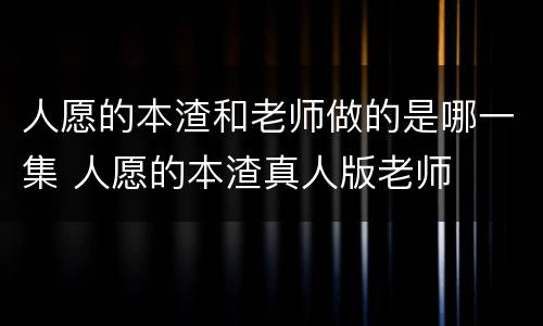 人愿的本渣和老师做的是哪一集 人愿的本渣真人版老师