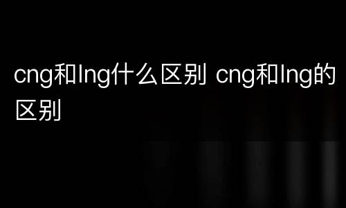 cng和lng什么区别 cng和lng的区别