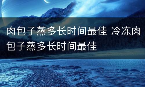 肉包子蒸多长时间最佳 冷冻肉包子蒸多长时间最佳