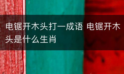 电锯开木头打一成语 电锯开木头是什么生肖