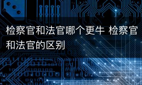 检察官和法官哪个更牛 检察官和法官的区别