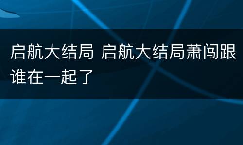 启航大结局 启航大结局萧闯跟谁在一起了