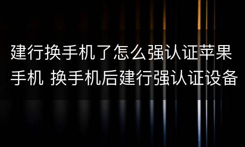 建行换手机了怎么强认证苹果手机 换手机后建行强认证设备怎么更换