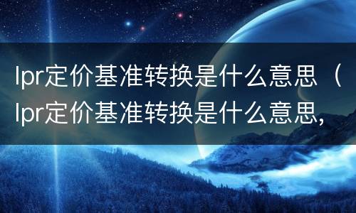 lpr定价基准转换是什么意思（lpr定价基准转换是什么意思,可以不转吗）