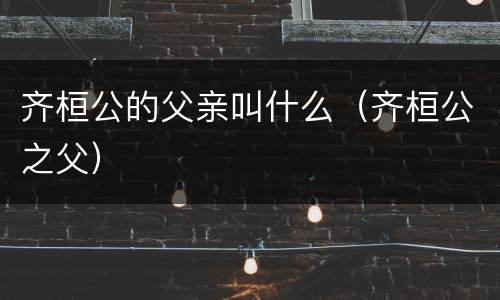 齐桓公的父亲叫什么（齐桓公之父）