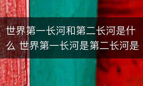 世界第一长河和第二长河是什么 世界第一长河是第二长河是