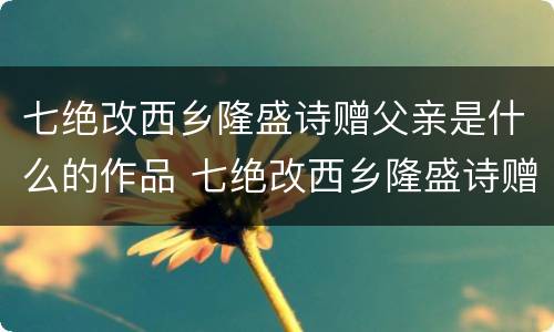 七绝改西乡隆盛诗赠父亲是什么的作品 七绝改西乡隆盛诗赠父亲是怎样的作品