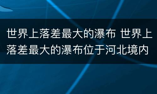 世界上落差最大的瀑布 世界上落差最大的瀑布位于河北境内