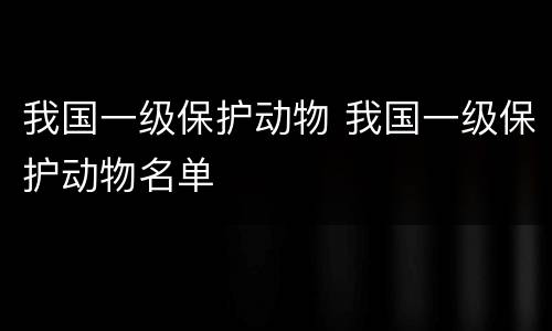 我国一级保护动物 我国一级保护动物名单