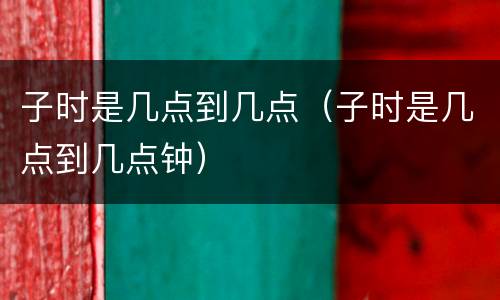 子时是几点到几点（子时是几点到几点钟）