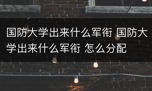 国防大学出来什么军衔 国防大学出来什么军衔 怎么分配