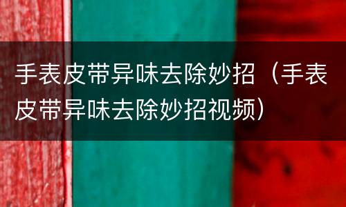 手表皮带异味去除妙招（手表皮带异味去除妙招视频）