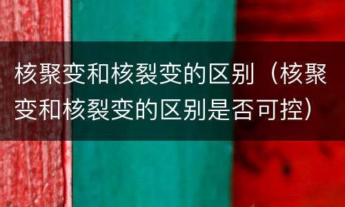 核聚变和核裂变的区别（核聚变和核裂变的区别是否可控）