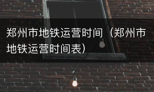 郑州市地铁运营时间（郑州市地铁运营时间表）