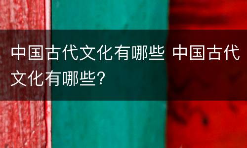 中国古代文化有哪些 中国古代文化有哪些?