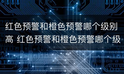 红色预警和橙色预警哪个级别高 红色预警和橙色预警哪个级别高一些