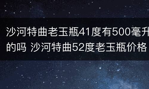 沙河特曲老玉瓶41度有500毫升的吗 沙河特曲52度老玉瓶价格