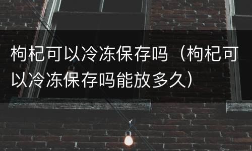 枸杞可以冷冻保存吗（枸杞可以冷冻保存吗能放多久）