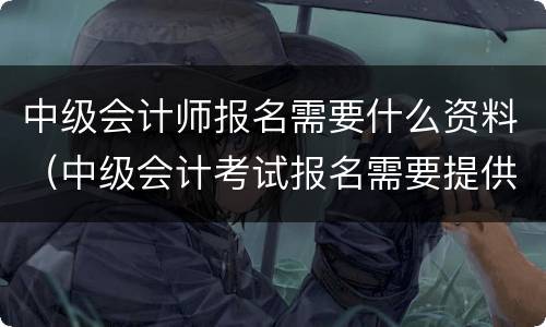 中级会计师报名需要什么资料（中级会计考试报名需要提供哪些资料）