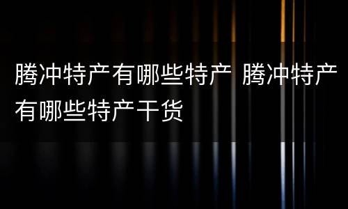 腾冲特产有哪些特产 腾冲特产有哪些特产干货