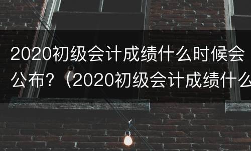 2020初级会计成绩什么时候会公布?（2020初级会计成绩什么时候会公布呢）