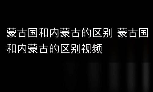 蒙古国和内蒙古的区别 蒙古国和内蒙古的区别视频