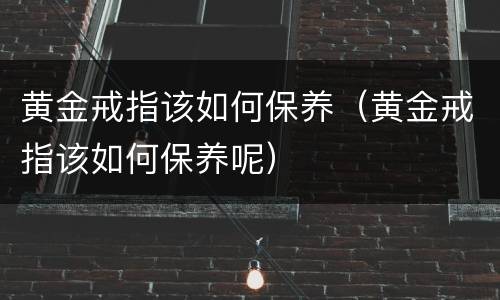 黄金戒指该如何保养（黄金戒指该如何保养呢）