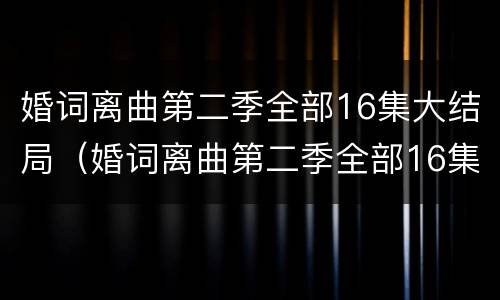 婚词离曲第二季全部16集大结局（婚词离曲第二季全部16集大结局视频）