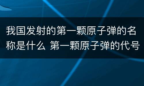 我国发射的第一颗原子弹的名称是什么 第一颗原子弹的代号是什么