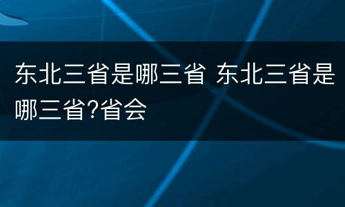 东北三省是哪三省 东北三省是哪三省?省会