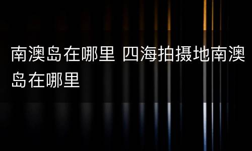 南澳岛在哪里 四海拍摄地南澳岛在哪里