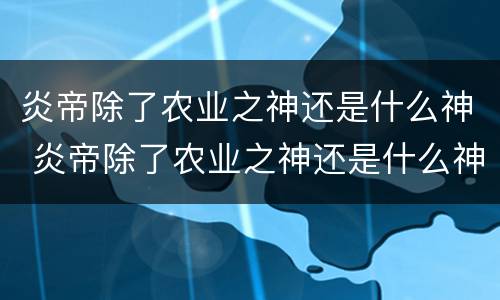 炎帝除了农业之神还是什么神 炎帝除了农业之神还是什么神话