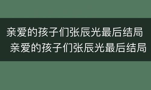 亲爱的孩子们张辰光最后结局 亲爱的孩子们张辰光最后结局是什么