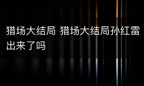 猎场大结局 猎场大结局孙红雷出来了吗