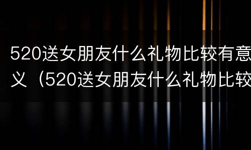 520送女朋友什么礼物比较有意义（520送女朋友什么礼物比较有意义呢）