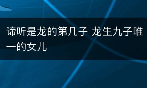 谛听是龙的第几子 龙生九子唯一的女儿