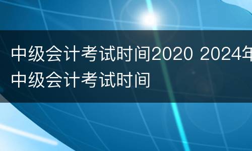 中级会计考试时间2020 2024年中级会计考试时间