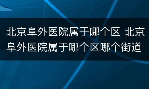 北京阜外医院属于哪个区 北京阜外医院属于哪个区哪个街道