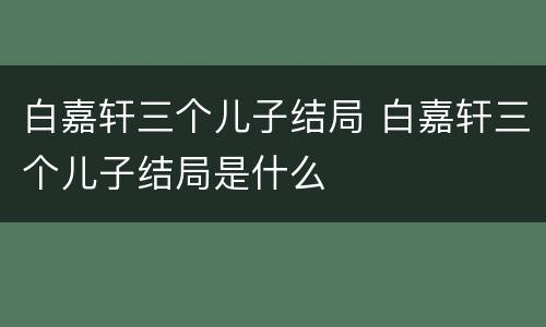 白嘉轩三个儿子结局 白嘉轩三个儿子结局是什么