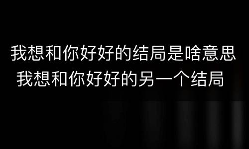 我想和你好好的结局是啥意思 我想和你好好的另一个结局