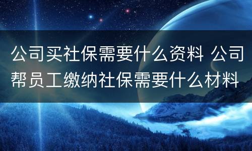 公司买社保需要什么资料 公司帮员工缴纳社保需要什么材料