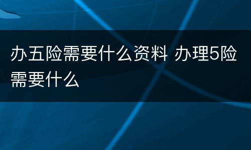 办五险需要什么资料 办理5险需要什么